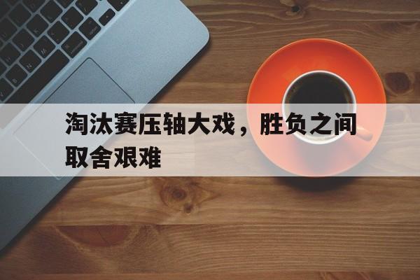 关于淘汰赛压轴大戏，胜负之间取舍艰难的信息